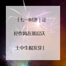 七一时评｜让好作风在基层沃土中生根发芽