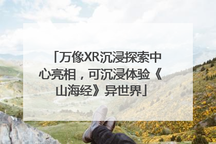 万像XR沉浸探索中心亮相，可沉浸体验《山海经》异世界