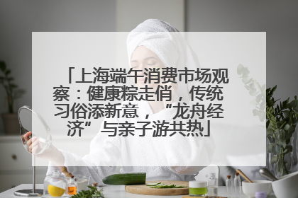 上海端午消费市场观察：健康粽走俏，传统习俗添新意，“龙舟经济”与亲子游共热