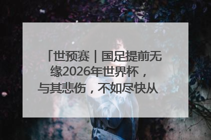 世预赛｜国足提前无缘2026年世界杯，与其悲伤，不如尽快从选帅开始重建