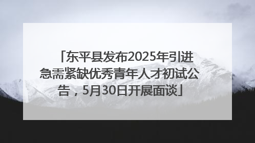 东平县发布2025年引进急需紧缺优秀青年人才初试公告，5月30日开展面谈