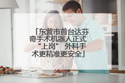 东营市首台达芬奇手术机器人正式“上岗” 外科手术更精准更安全