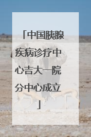 中国胰腺疾病诊疗中心吉大一院分中心成立