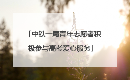中铁一局青年志愿者积极参与高考爱心服务
