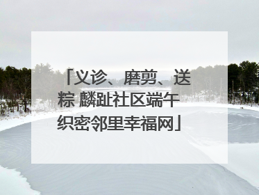 义诊、磨剪、送粽 麟趾社区端午织密邻里幸福网