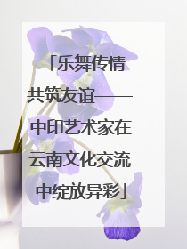 乐舞传情 共筑友谊——中印艺术家在云南文化交流中绽放异彩