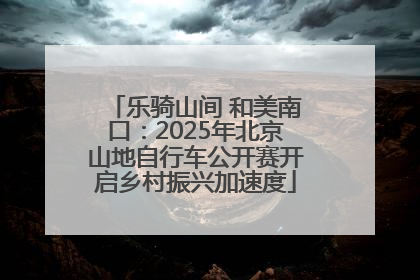 乐骑山间 和美南口：2025年北京山地自行车公开赛开启乡村振兴加速度