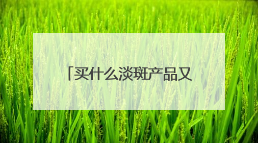 买什么淡斑产品又好效果又快？好用不后悔，祛斑有效十大高性价比品牌