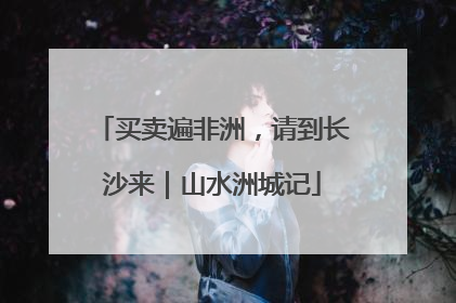 买卖遍非洲，请到长沙来｜山水洲城记