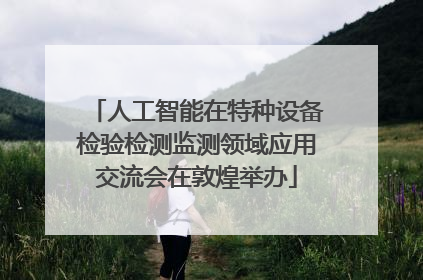 人工智能在特种设备检验检测监测领域应用交流会在敦煌举办