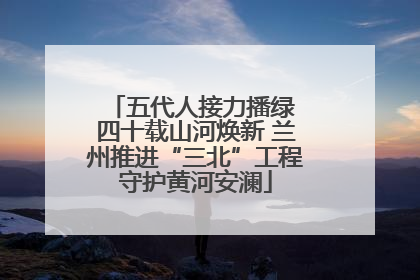 五代人接力播绿 四十载山河焕新 兰州推进“三北”工程守护黄河安澜
