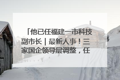 他已任福建一市科技副市长｜最新人事！三家国企领导层调整，任免多位政法系统干部