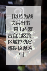 以练为战 尖兵出击！直击内蒙古自治区跨区域拉动演练硬核现场！