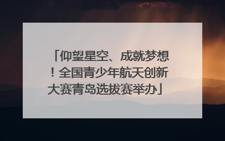 仰望星空、成就梦想！全国青少年航天创新大赛青岛选拔赛举办