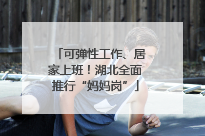 可弹性工作、居家上班！湖北全面推行“妈妈岗”