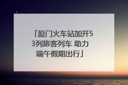 厦门火车站加开53列旅客列车 助力端午假期出行
