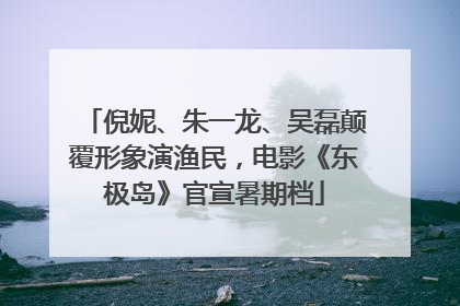 倪妮、朱一龙、吴磊颠覆形象演渔民，电影《东极岛》官宣暑期档