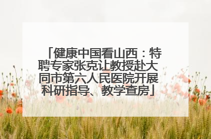 健康中国看山西：特聘专家张克让教授赴大同市第六人民医院开展科研指导、教学查房