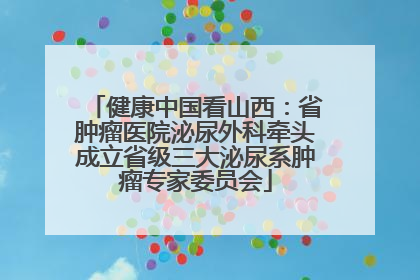 健康中国看山西：省肿瘤医院泌尿外科牵头成立省级三大泌尿系肿瘤专家委员会