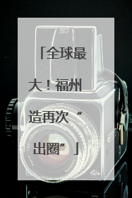 全球最大！福州造再次“出圈”