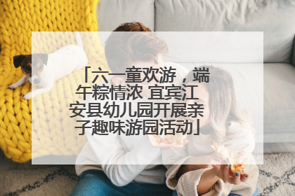 六一童欢游，端午粽情浓 宜宾江安县幼儿园开展亲子趣味游园活动