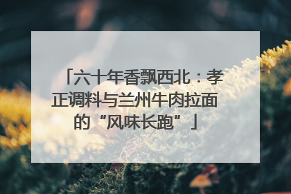 六十年香飘西北：孝正调料与兰州牛肉拉面的“风味长跑”