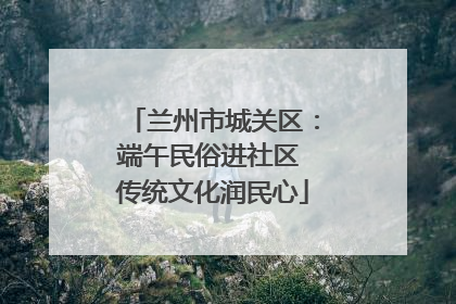 兰州市城关区：端午民俗进社区 传统文化润民心