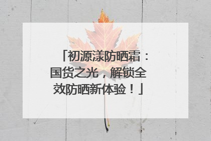 初源漾防晒霜：国货之光，解锁全效防晒新体验！