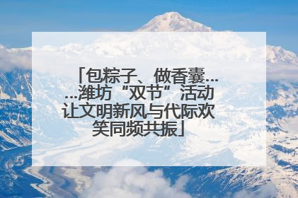 包粽子、做香囊……潍坊“双节”活动让文明新风与代际欢笑同频共振