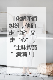 化解矛盾纠纷，他们走“新”又走“心”，“土味智慧”满满！
