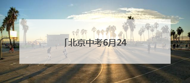 北京中考6月24日至25日进行