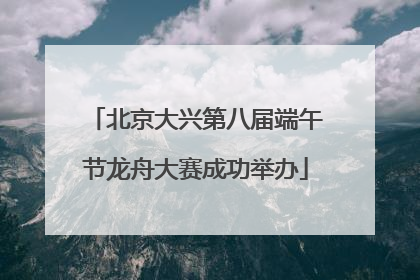 北京大兴第八届端午节龙舟大赛成功举办