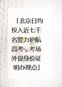 北京日均投入近七千名警力护航高考，考场外设身份证明办理点