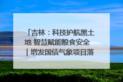 吉林：科技护航黑土地 智慧赋能粮食安全｜增发国债气象项目落地见效系列报道