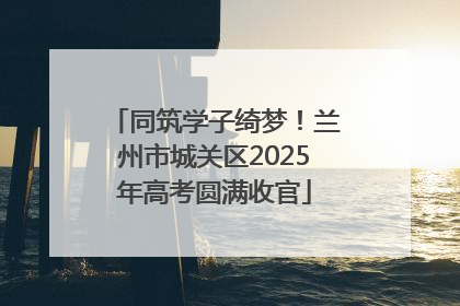 同筑学子绮梦！兰州市城关区2025年高考圆满收官