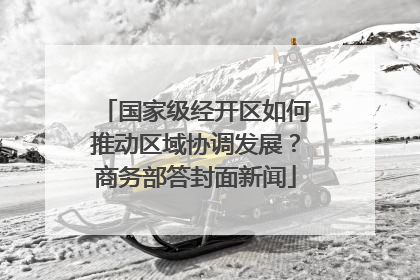 国家级经开区如何推动区域协调发展？商务部答封面新闻