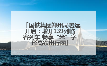国铁集团郑州局暑运开启：增开139列临客列车 畅享“米”字形高铁出行圈