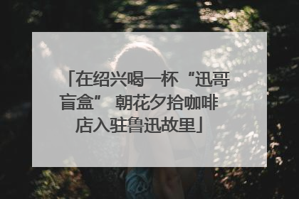 在绍兴喝一杯“迅哥盲盒” 朝花夕拾咖啡店入驻鲁迅故里