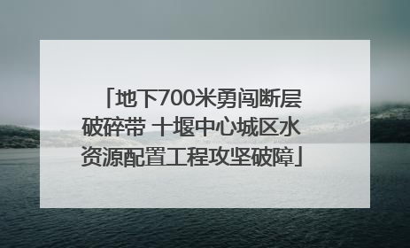 地下700米勇闯断层破碎带 十堰中心城区水资源配置工程攻坚破障