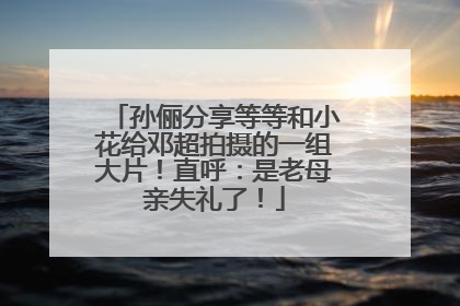 孙俪分享等等和小花给邓超拍摄的一组大片！直呼：是老母亲失礼了！