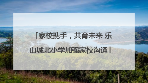 家校携手，共育未来 乐山城北小学加强家校沟通
