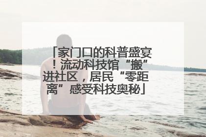 家门口的科普盛宴！流动科技馆“搬”进社区，居民“零距离”感受科技奥秘