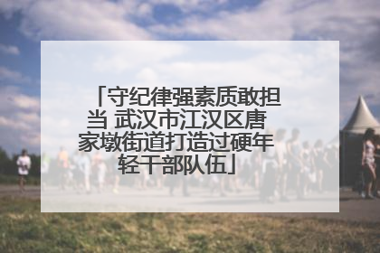 守纪律强素质敢担当 武汉市江汉区唐家墩街道打造过硬年轻干部队伍