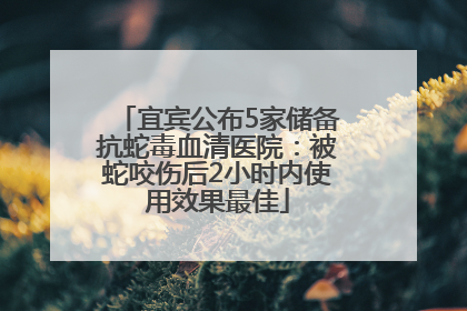 宜宾公布5家储备抗蛇毒血清医院：被蛇咬伤后2小时内使用效果最佳