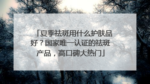 夏季祛斑用什么护肤品好？国家唯一认证的祛斑产品，高口碑大热门