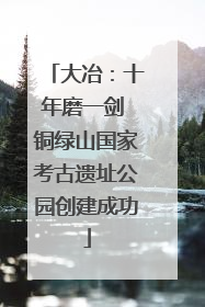 大冶：十年磨一剑 铜绿山国家考古遗址公园创建成功