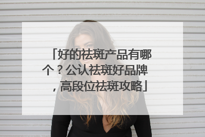 好的祛斑产品有哪个？公认祛斑好品牌，高段位祛斑攻略