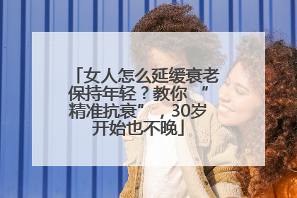 女人怎么延缓衰老保持年轻？教你 “精准抗衰”，30岁开始也不晚