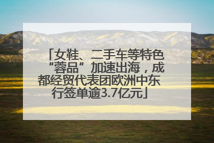 女鞋、二手车等特色“蓉品”加速出海，成都经贸代表团欧洲中东行签单逾3.7亿元