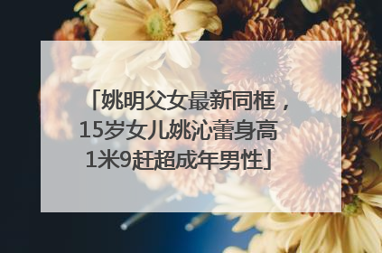 姚明父女最新同框，15岁女儿姚沁蕾身高1米9赶超成年男性